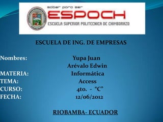 ESCUELA DE ING. DE EMPRESAS

Nombres:              Yupa Juan
                    Arévalo Edwin
MATERIA:             Informática
TEMA:                    Access
CURSO:                  4to. - “C”
FECHA:                 12/06/2012

                RIOBAMBA- ECUADOR
 