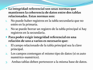  La integridad referencial son unas normas que
  mantienen la coherencia de datos entre dos tablas
  relacionadas. Estas normas son:
1. No puede haber registros en la tabla secundaria que no
    estén en la primaria.
2. No se puede borrar un registro de la tabla principal si hay
    registros en la secundaria.
 Para poder exigir integridad referencial en una
  relación de uno a varios es necesario que:
1. El campo relacionado de la tabla principal sea la clave
    principal.
2. Los campos contengan el mismo tipo de datos (si es auto
    numérico-numérico).
3. Ambas tablas deben pertenecer a la misma base de datos.
 