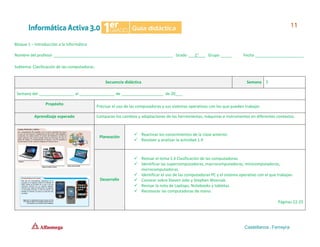 Bloque 1 – Introducción a la Informática
Nombre del profesor ______________________________________________________ Grado ___1°___ Grupo _____ Fecha ______________________
Subtema: Clasificación de las computadoras.
Secuencia didáctica Semana 5
Semana del ________________ al ________________ de ___________________ de 20___.
Propósito
Precisar el uso de las computadoras y sus sistemas operativos con los que pueden trabajar.
Aprendizaje esperado Comparan los cambios y adaptaciones de las herramientas, máquinas e instrumentos en diferentes contextos.
Planeación
✓ Reactivar los conocimientos de la clase anterior.
✓ Resolver y analizar la actividad 1.9
Desarrollo
✓ Revisar el tema 1.4 Clasificación de las computadoras.
✓ Identificar las supercomputadoras, macrocomputadoras, minicomputadoras,
microcomputadoras.
✓ Identificar el uso de las computadoras PC y el sistema operativo con el que trabajan.
✓ Conocer sobre Steven Jobs y Stephen Wosniak.
✓ Revisar la nota de Laptops, Notebooks y tabletas.
✓ Reconocer las computadoras de mano.
Páginas 22-25
 
