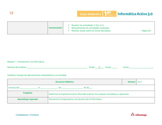 Comunicación
✓ Resolver las actividades 1.10 y 1.11
✓ Retroalimentar las actividades realizadas.
✓ Resolver dudas sobre los temas abordados. Página 26
Bloque 1 – Introducción a la Informática
Nombre del profesor ______________________________________________________ Grado ___1°___ Grupo _____ Fecha ______________________
Subtema: Campos de aplicación/Las computadoras y la sociedad.
Secuencia didáctica Semana 6 y 7
Semana del ________________ al ________________ de ___________________ de 20___.
Propósito
Reafirmar la importancia de la informática dentro de cualquier sociedad y su aplicación.
Aprendizaje esperado Reconocen la importancia y los alcances de la informática.
 
