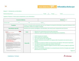 Bloque 1 – Introducción a la Informática
Nombre del profesor ______________________________________________________ Grado ___1°___ Grupo _____ Fecha _____________________
Subtema: Proyecto 1. Historia de la computación y virus informáticos.
Secuencia didáctica Semana 8 y 9
Semana del ________________ al ________________ de ___________________ de 20___.
Propósito Precisar el contexto de los elementos que nos han llevado al concepto de informática, equipos de cómputo y virus
informáticos. Reforzar el trabajo en equipo.
Aprendizaje esperado Identifican las acciones estratégicas, instrumentales y de control como componentes de la técnica.
Inicio
✓ Reactivar los conocimientos de las clases anteriores.
✓ Reflexionar sobre las expectativas de aprendizaje de los estudiantes.
Desarrollo
✓ Dividir el grupo por equipos.
✓ Revisar temas de computación.
✓ Usar varias opciones de investigación.
✓ Realizar una previa conversación con el grupo sobre el proyecto y los alcances que se
desean.
✓ Considerar los diversos medios de comunicación para obtener información importante.
✓ Usar diversas fuentes de apoyo para obtener información.
✓ Considerar la opción de generar algunas encuestas sobre el tema y recoger las opiniones
de su entorno social.
✓ Exponer los resultados obtenidos en sus proyectos para encontrar el equipo que cumplió
plenamente con el objetivo.
Página 31
 
