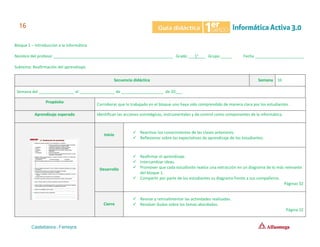 Bloque 1 – Introducción a la Informática
Nombre del profesor ______________________________________________________ Grado ___1°___ Grupo _____ Fecha ______________________
Subtema: Reafirmación del aprendizaje.
Secuencia didáctica Semana 10
Semana del ________________ al ________________ de ___________________ de 20___.
Propósito
Corroborar que lo trabajado en el bloque uno haya sido comprendido de manera clara por los estudiantes.
Aprendizaje esperado Identifican las acciones estratégicas, instrumentales y de control como componentes de la informática.
Inicio
✓ Reactivar los conocimientos de las clases anteriores.
✓ Reflexionar sobre las expectativas de aprendizaje de los estudiantes.
Desarrollo
✓ Reafirmar el aprendizaje.
✓ Intercambiar ideas.
✓ Promover que cada estudiante realice una extracción en un diagrama de lo más relevante
del bloque 1.
✓ Compartir por parte de los estudiantes su diagrama frente a sus compañeros.
Páginas 32
Cierre
✓ Revisar y retroalimentar las actividades realizadas.
✓ Resolver dudas sobre los temas abordados.
Página 32
 
