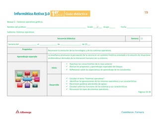 Bloque 2 – Sistemas operativos gráficos
Nombre del profesor ______________________________________________________ Grado ___1°___ Grupo _____ Fecha ______________________
Subtema: Sistemas operativos
Secuencia didáctica Semana 11
Semana del ________________ al ________________ de ___________________ de 20___.
Propósitos
Reconocer la evolución de las tecnologías y de los sistemas operativos.
Aprendizaje esperado
La enseñanza promueve la percepción de la ciencia en un contexto histórico orientado a la solución de situaciones
problemáticas derivadas de la interacción humana con su entorno.
Inicio
✓ Reactivar los conocimientos de la clase anterior.
✓ Revisar los propósitos y aprendizajes esperados del bloque.
✓ Reflexionar sobre las expectativas de aprendizaje de los estudiantes.
Desarrollo
✓ Estudiar el tema “Sistemas operativos”.
✓ Identificar las generaciones de los sistemas operativos y sus características.
✓ Reconocer palabras adicióneles de apoyo.
✓ Estudiar sobre las funciones de los sistemas y sus características.
✓ Reconocer los tipos de sistemas operativos.
Páginas 33-34
 
