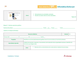 Cierre
✓ Retroalimentar las actividades realizadas.
✓ Resolver las dudas sobre los temas abordados.
Página 42
Bloque 2 – Sistemas operativos gráficos
Nombre del profesor ______________________________________________________ Grado ___1°___ Grupo _____ Fecha ______________________
Subtema: El trabajo de Windows.
Secuencia didáctica Semana 14
Semana del ________________ al ________________ de ___________________ de 20___.
Propósito Identificar el uso de representaciones graficas como lo son los íconos y el uso de las ventanas.
Aprendizaje esperado
Emplea herramientas, máquinas e instrumentos como extensión de las capacidades humanas e identifica las
funciones que delegan éstas.
Inicio
✓ Reactivar de los conocimientos de la clase anterior mediante lluvia de ideas.
 