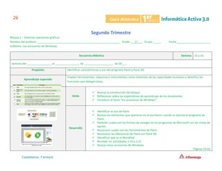 Segundo Trimestre
Bloque 2 – Sistemas operativos gráficos
Nombre del profesor ______________________________________________________ Grado ___1°___ Grupo _____ Fecha ______________________
Subtema: Los accesorios de Windows.
Secuencia didáctica Semana 15 y 16
Semana del ________________ al ________________ de ___________________ de 20___.
Propósito Identificar características y uso del programa Paint y Paint 3D.
Aprendizaje esperado
Emplea herramientas, máquinas e instrumentos como extensión de las capacidades humanas e identifica las
funciones que delegan éstas.
Inicio
✓ Revisar la introducción del bloque.
✓ Reflexionar sobre las expectativas de aprendizaje de los estudiantes.
✓ Introducir al tema “los accesorios de Windows”.
Desarrollo
✓ Identificar el uso de Paint.
✓ Revisar los elementos que aparecen en el escritorio cuando se ejecuta el programa de
Paint.
✓ Detectar cuales son las formas de navegar en los programas de Microsoft con las cintas de
opción.
✓ Reconocer cuáles son las herramientas de Paint.
✓ Reconocer las diferencias de Paint con Paint 3D.
✓ Identificar que es el WordPad.
✓ Resolver las actividades 2.10 y 2.11
✓ Revisar otros accesorios de Windows.
Páginas 53-62
 