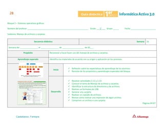 Bloque 2 – Sistemas operativos gráficos
Nombre del profesor ______________________________________________________ Grado ___1°___ Grupo _____ Fecha ______________________
Subtema: Manejo de archivos y carpetas.
Secuencia didáctica Semana 16
Semana del ________________ al ________________ de ___________________ de 20___.
Propósito Reconocer y hacer buen uso del manejo de archivos y carpetas.
Aprendizaje esperado Identifica los materiales de acuerdo con su origen y aplicación en los procesos.
Inicio
✓ Reflexión sobre las expectativas de aprendizaje de los alumnos.
✓ Revisión de los propósitos y aprendizajes esperados del bloque.
Desarrollo
✓ Resolver actividades 2.12 y 2.13.
✓ Conocer el tema de Manejo de archivos y carpetas.
✓ Identificar la estructura de directorios y de archivos.
✓ Realizar un formateo de USB.
✓ Generar una carpeta.
✓ Realizar un copiado de archivos.
✓ Revisar cómo realizar una impresión de algún archivo.
✓ Comprimir un archivo o una carpeta.
Páginas 64-67
 