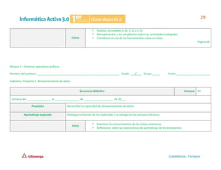 Cierre
✓ Realizar actividades 2.14, 2.15 y 2.16
✓ Retroalimentar a los estudiantes sobre las actividades trabajadas.
✓ Corroborar el uso de las herramientas vistas en clase.
Página 68
Bloque 2 – Sistemas operativos gráficos
Nombre del profesor ______________________________________________________ Grado ___1°___ Grupo _____ Fecha ______________________
Subtema: Proyecto 2. Almacenamiento de datos.
Secuencia didáctica Semana 19
Semana del ________________ al ________________ de ___________________ de 20___.
Propósito Desarrollar la capacidad de almacenamiento de datos.
Aprendizaje esperado Distingue la función de los materiales y la energía en los procesos técnicos.
Inicio
✓ Reactivar los conocimientos de las clases anteriores.
✓ Reflexionar sobre las expectativas de aprendizaje de los estudiantes.
 