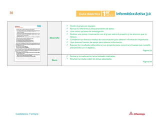 Desarrollo
✓ Dividir el grupo por equipos.
✓ Revisar lo referente al almacenamiento de datos.
✓ Usar varias opciones de investigación.
✓ Realizar una previa conversación con el grupo sobre el proyecto y los alcances que se
desean.
✓ Considerar los diversos medios de comunicación para obtener información importante.
✓ Usar diversas fuentes de apoyo para obtener información.
✓ Exponer los resultados obtenidos en sus proyectos para encontrar el equipo que cumplió
plenamente con el objetivo.
Página 69
Cierre
✓ Revisar y retroalimentar las actividades realizadas.
✓ Resolver las dudas sobre los temas abordados.
Página 69
 