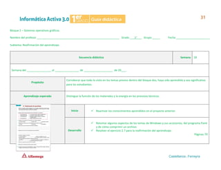 Bloque 2 – Sistemas operativos gráficos
Nombre del profesor ______________________________________________________ Grado ___1°___ Grupo _____ Fecha ______________________
Subtema: Reafirmación del aprendizaje.
Secuencia didáctica Semana 18
Semana del ________________ al ________________ de ___________________ de 20___.
Propósito
Corroborar que todo lo visto en los temas previos dentro del bloque dos, haya sido aprendido y sea significativo
para los estudiantes.
Aprendizaje esperado Distingue la función de los materiales y la energía en los procesos técnicos.
Inicio ✓ Reactivar los conocimientos aprendidos en el proyecto anterior.
Desarrollo
✓ Retomar algunos aspectos de los temas de Windows y sus accesorios, del programa Paint
y de cómo comprimir un archivo.
✓ Resolver el ejercicio 2.7 para la reafirmación del aprendizaje.
Páginas 70
 