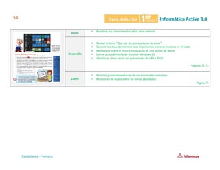 Inicio
✓ Reactivar los conocimientos de la clase anterior.
Desarrollo
✓ Revisar el tema “Qué son los procesadores de texto”.
✓ Conocer los descubrimientos más importantes como se muestra en el texto.
✓ Reflexionar sobre el inicio y finalización de una sesión de Word.
✓ Leer el procedimiento de inicio en Windows 10.
✓ Identificar cómo cerrar las aplicaciones de office 2016.
Páginas 71-73
Cierre
✓ Revisión y retroalimentación de las actividades realizadas.
✓ Resolución de dudas sobre los temas abordados.
Página 73
 