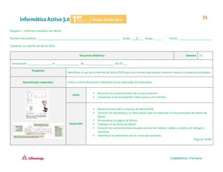 Bloque 3 – Informes escolares con Word
Nombre del profesor ______________________________________________________ Grado ___1°___ Grupo _____ Fecha ______________________
Subtema: La interfaz de Word 2016.
Secuencia didáctica Semana 22
Semana del ________________ al ________________ de ___________________ de 20___.
Propósito
Identificar el uso de la interfaz de Word 2016 para con menos operaciones obtener mayores y mejores resultados.
Aprendizajes esperados Valora y toma decisiones referentes al uso adecuado de materiales.
Inicio
✓ Reactivar los conocimientos de la clase anterior.
✓ Cuestionar a los estudiantes sobre qué es una interfaz.
Desarrollo
✓ Revisar el tema de La interfaz de Word 2016.
✓ Conocer los elementos y su descripción que se muestran en el procesador de textos de
Word.
✓ Personalizar la página de Word.
✓ Trabajar en las vistas de Word.
✓ Conocer los comandos básicos para accesar de manera rápida a cuadros de diálogo o
ventanas.
✓ Identificar los elementos de las cintas de opciones.
Páginas 74-80
 