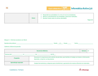 Cierre
✓ Responder las actividades 3.3, 3.4 y 3.5 con los estudiantes.
✓ Revisar y retroalimentar las actividades y ejercicios realizados.
✓ Resolver dudas sobre los temas abordados.
Página 81
Bloque 3 – Informes escolares con Word
Nombre del profesor ______________________________________________________ Grado ___1°___ Grupo _____ Fecha ______________________
Subtema: Edición de párrafos
Secuencia didáctica Semana 23
Semana del ________________ al ________________ de ___________________ de 20___.
Propósito
Reconocer la importancia de la edición de párrafos, para facilitar el trabajo con textos e información.
Aprender a imprimir un documento.
Aprendizaje esperado
Emplea herramientas y máquinas para transformar y aprovechar de manera eficiente los materiales.
 