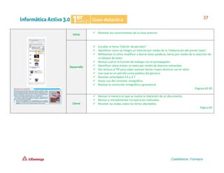 Inicio
✓ Retomar los conocimientos de la clase anterior.
Desarrollo
✓ Estudiar el tema “Edición de párrafos”.
✓ Identificar cómo se integra un informe por medio de la “elaboración del primer texto”.
✓ Reflexionar el cómo modificar o borrar texto palabras, letras por medio de la selección de
un bloque de texto.
✓ Revisar cuál es la función de trabajar con el portapapeles.
✓ Identificar cómo mover un texto por medio de diversos comandos.
✓ Dar lectura al TIP para saber quienes tienen mayor dominio con el ratón.
✓ Leer qué es un párrafo como palabra del glosario.
✓ Resolver actividades 3.6 y 3.7
✓ Hacer uso del corrector ortográfico.
✓ Realizar la corrección ortográfica y gramatical.
Páginas 82-85
Cierre
✓ Revisar la manera en que se realiza la impresión de un documento.
✓ Revisar y retroalimentar los ejercicios realizados.
✓ Resolver las dudas sobre los temas abordados.
Página 85
 