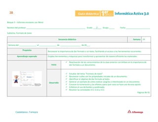 Bloque 3 – Informes escolares con Word
Nombre del profesor ______________________________________________________ Grado ___1°___ Grupo _____ Fecha ______________________
Subtema: Formato de texto
Secuencia didáctica Semana 24
Semana del ________________ al ________________ de ___________________ de 20___.
Propósito
Reconocer la importancia de dar formato a un texto, facilitando el acceso a las herramientas recurrentes.
Aprendizaje esperado Emplea herramientas y máquinas para transformar y aprovechar de manera eficiente los materiales.
Inicio
✓ Reactivación de los conocimientos de la clase anterior con énfasis en la importancia de
dar formato a un documento.
Desarrollo
✓ Estudiar del tema “Formato de texto”.
✓ Reconocer cuáles son las propiedades iniciales de un documento.
✓ Identificar el objetivo de dar formato al texto.
✓ Generar un ejemplo de cómo realizar sangrías e interlineado en un documento.
✓ Conocer la numeración y las viñetas y para qué casos se hace uso de esta opción.
✓ Enfatizar el uso de bordes y sombreado.
✓ Resolver las actividades 3.9, 3.10 y 3.11
Páginas 86-91
 