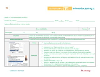 Bloque 3 – Informes escolares con Word
Nombre del profesor ______________________________________________________ Grado ___1°___ Grupo _____ Fecha ______________________
Subtema: Elaboración de un informe escolar.
Secuencia didáctica Semana 25
Semana del ________________ al ________________ de ___________________ de 20___.
Propósito Conocer las herramientas necesarias para la elaboración de un informe escolar de una manera más eficiente con el
uso de cada una de las herramientas mencionadas en este tema.
Aprendizaje esperado Emplea herramientas y máquinas para transformar y aprovechar de manera eficiente los materiales.
Inicio ✓ Reactivar los conocimientos de la clase anterior.
Desarrollo
✓ Estudio del tema “Elaboración de un informe escolar”.
✓ Reconocer dentro de un texto el encabezado y el pie de página.
✓ Identificar las partes del cuerpo de un informe y cómo realizas cada una de ellas.
✓ Reconocer cuál es el objetivo en un texto referente al desarrollo de la investigación.
✓ Analizar si las ilustraciones sobre el tema son importantes dentro de un trabajo y para qué
se utilizan.
✓ Reconocer en qué momentos se hace uso de un gráfico o bien de una captura dentro de
un informe.
✓ Resolver la actividad 3.14 y 3.15
✓ Identificar la manera de dar formato a las imágenes por medio de los pasos mencionados.
✓ Dar lectura al Tip y seguir las recomendaciones en la práctica.
✓ Reconocer que es una referencia de texto bibliográficas y cuál es su objetivo.
 