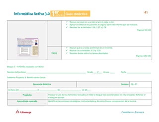 Bloque 3 – Informes escolares con Word
Nombre del profesor ______________________________________________________ Grado ___1°___ Grupo _____ Fecha ______________________
Subtema: Proyecto 3. Benito Juárez García.
Secuencia didáctica Semana 26 y 27
Semana del ________________ al ________________ de ___________________ de 20___.
Propósito Precisar el uso de los elementos revisados en todo el bloque tres plasmándolos en este proyecto. Reforzar el
trabajo en equipo.
Aprendizaje esperado Identifican las acciones estratégicas, instrumentales y de control como componentes de la técnica.
✓ Revisar para qué es una nota al pie de cada texto.
✓ Aplicar el editor de ecuaciones en alguna parte del informe que se realizará.
✓ Resolver las actividades 3.16, 3.17 y 3.18
Páginas 92-104
Cierre
✓ Revisar qué es la vista preliminar de un informe.
✓ Realizar las actividades 3.19 y 3.20
✓ Resolver dudas sobre los temas abordados.
Páginas 105-106
 