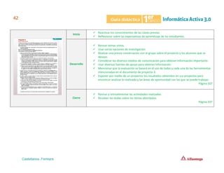 Inicio
✓ Reactivar los conocimientos de las clases previas.
✓ Reflexionar sobre las expectativas de aprendizaje de los estudiantes.
Desarrollo
✓ Revisar temas vistos.
✓ Usar varias opciones de investigación.
✓ Realizar una previa conversación con el grupo sobre el proyecto y los alcances que se
desean.
✓ Considerar los diversos medios de comunicación para obtener información importante.
✓ Usar diversas fuentes de apoyo para obtener información.
✓ Mencionar que la evaluación se basará en el uso de todas y cada una de las herramientas
mencionadas en el documento de proyecto 3.
✓ Exponer por medio de un proyector los resultados obtenidos en sus proyectos para
encontrar analizar lo realizado y las áreas de oportunidad con las que se puede trabajar.
Página 107
Cierre
✓ Revisar y retroalimentar las actividades realizadas.
✓ Resolver las dudas sobre los temas abordados.
Página 107
 