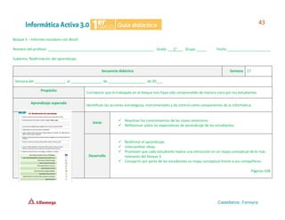 Bloque 3 – Informes escolares con Word
Nombre del profesor ______________________________________________________ Grado ___1°___ Grupo _____ Fecha ______________________
Subtema: Reafirmación del aprendizaje.
Secuencia didáctica Semana 27
Semana del ________________ al ________________ de ___________________ de 20___.
Propósito
Corroborar que lo trabajado en el bloque tres haya sido comprendido de manera clara por los estudiantes.
Aprendizaje esperado
Identifican las acciones estratégicas, instrumentales y de control como componentes de la informática.
Inicio
✓ Reactivar los conocimientos de las clases anteriores.
✓ Reflexionar sobre las expectativas de aprendizaje de los estudiantes.
Desarrollo
✓ Reafirmar el aprendizaje.
✓ Intercambiar ideas.
✓ Promover que cada estudiante realice una extracción en un mapa conceptual de lo más
relevante del bloque 3.
✓ Compartir por parte de los estudiantes su mapa conceptual frente a sus compañeros.
Páginas 108
 
