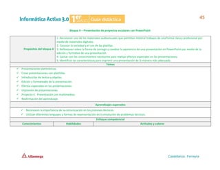 Bloque 4 – Presentación de proyectos escolares con PowerPoint
Propósitos del bloque 4
1. Reconocer uno de los materiales audiovisuales que permiten mostrar trabajos de una forma clara y profesional por
medio de materiales digitales.
2. Conocer la variedad y el uso de las platillas.
3. Reflexionar sobre la forma de corregir y cambiar la apariencia de una presentación en PowerPoint por medio de la
edición y formateo de una presentación.
4. Contar con los conocimientos necesarios para realizar efectos especiales en las presentaciones.
5. Identificar las características para imprimir una presentación de la manera más adecuada.
Temas
✓ Presentaciones electrónicas.
✓ Crear presentaciones con plantillas.
✓ Introducción de textos y objetos.
✓ Edición y formateado de la presentación.
✓ Efectos especiales en las presentaciones.
✓ Impresión de presentaciones.
✓ Proyecto 4. Presentación con multimedios.
✓ Reafirmación del aprendizaje.
Aprendizajes esperados
✓ Reconocen la importancia de la comunicación en los procesos técnicos.
✓ Utilizan diferentes lenguajes y formas de representación en la resolución de problemas técnicos.
Enfoque competencial
Conocimientos Habilidades Actitudes y valores
 