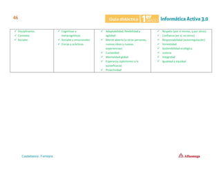 ✓ Disciplinarios
✓ Contexto
✓ Sociales
✓ Cognitivas y
metacognitivas
✓ Sociales y emocionales
✓ Físicas y prácticas
✓ Adaptabilidad, flexibilidad y
agilidad
✓ Mente abierta (a otras personas,
nuevas ideas y nuevas
experiencias)
✓ Curiosidad
✓ Mentalidad global
✓ Esperanza (optimismo y la
autoeficacia)
✓ Proactividad
✓ Respeto (por sí mismo, y por otros)
✓ Confianza (en sí, en otros)
✓ Responsabilidad (autorregulación)
✓ Honestidad
✓ Sostenibilidad ecológica
✓ Justicia
✓ Integridad
✓ Igualdad y equidad
 