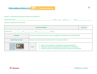 Bloque 4 – Presentación de proyectos escolares con PowerPoint
Nombre del profesor ______________________________________________________ Grado ___1°___ Grupo _____ Fecha ______________________
Subtema: Presentaciones electrónicas.
Secuencia didáctica Semana 27
Semana del ________________ al ________________ de ___________________ de 20___.
Propósito Conocer la importancia de un buen uso de un programa multimedios como lo es PowerPoint.
Aprendizaje esperado Reconocen la importancia de la comunicación en los procesos técnicos.
Inicio
✓ Revisar de los propósitos y aprendizajes esperados del bloque 4
✓ Reflexionar sobre las expectativas de aprendizaje de los estudiantes.
✓ Introducir al tema “Presentación de proyectos escolares con PowerPoint”.
 