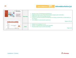 Desarrollo
✓ Revisar el tema “Presentaciones electrónicas”.
✓ Detectar porqué es que a PowerPoint le llaman programa de multimedios.
✓ Reflexionar sobre la terminología del tema.
✓ Conocer la ventana de edición de PowerPoint con todos sus elementos y la descripción de
los mismos.
✓ Leer y deducir la comunicación audiovisual.
Páginas 109-112
Cierre
✓ Realizar las actividades 4.1 y 4.2
✓ Revisar y retroalimentar los ejercicios realizados.
✓ Resolver dudas sobre los temas abordados.
Página 111
 