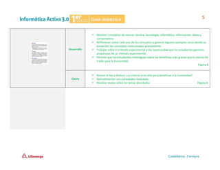 Desarrollo
✓ Resolver conceptos de ciencia, técnica, tecnología, informática, información, datos y
computadora.
✓ Reflexionar sobre cada uno de los conceptos y generar algunos ejemplos caros donde se
presenten los conceptos mencionados previamente.
✓ Trabajar sobre el método experimental y dar oportunidad que los estudiantes generen
propuestas de un método experimental.
✓ Permitir que los estudiantes investiguen sobre los beneficios más granes que la ciencia ha
traído para la humanidad.
Página 8
Cierre
✓ Revisar el lee y deduce. ¿La ciencia sirve sólo para beneficiar a la humanidad?
✓ Retroalimentar con actividades realizadas.
✓ Resolver dudas sobre los temas abordados. Página 8
 