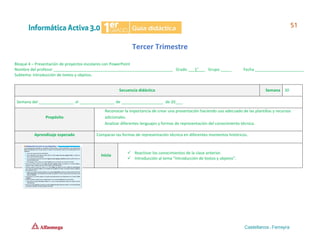 Tercer Trimestre
Bloque 4 – Presentación de proyectos escolares con PowerPoint
Nombre del profesor ______________________________________________________ Grado ___1°___ Grupo _____ Fecha ______________________
Subtema: Introducción de textos y objetos.
Secuencia didáctica Semana 30
Semana del ________________ al ________________ de ___________________ de 20___.
Propósito
Reconocer la importancia de crear una presentación haciendo uso adecuado de las plantillas y recursos
adicionales.
Analizar diferentes lenguajes y formas de representación del conocimiento técnico.
Aprendizaje esperado Comparan las formas de representación técnica en diferentes momentos históricos.
Inicio
✓ Reactivar los conocimientos de la clase anterior.
✓ Introducción al tema “Introducción de textos y objetos”.
 