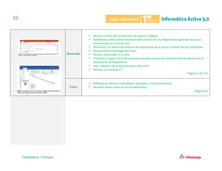 Desarrollo
✓ Revisar el tema de introducción de textos y objetos.
✓ Reflexionar sobre cómo introducir texto dentro de una diapositiva siguiendo los pasos
mencionados en esta lección.
✓ Reconocer los diferentes diseños de diapositivas para variar el diseño de los contenidos.
✓ Revisión de terminología del tema.
✓ Realizar actividades 4.5 y 4.6
✓ Detectar el lugar y momento donde se puede realizar una introducción de objetos en un
documento de PowerPoint.
✓ Leer y deducir de presentaciones y discursos.
✓ Realizar la actividad 4.7
Páginas 116-121
Cierre
✓ Reflexionar sobre las actividades realizadas y retroalimentarlas.
✓ Resolver dudas sobre los temas abordados.
Página 121
 