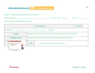 Bloque 4 – Presentación de proyectos escolares con PowerPoint
Nombre del profesor ______________________________________________________ Grado ___1°___ Grupo _____ Fecha ______________________
Subtema: Edición y formateado de la presentación.
Secuencia didáctica Semana 31
Semana del ________________ al ________________ de ___________________ de 20___.
Propósito Analizar el uso de la edición y formateado que se puede realizar dentro de una presentación.
Aprendizaje esperado Comparan las formas de representación técnica en diferentes momentos históricos.
Inicio ✓ Reactivar los conocimientos de la clase anterior.
 
