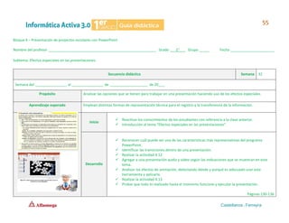 Bloque 4 – Presentación de proyectos escolares con PowerPoint
Nombre del profesor ______________________________________________________ Grado ___1°___ Grupo _____ Fecha ______________________
Subtema: Efectos especiales en las presentaciones.
Secuencia didáctica Semana 32
Semana del ________________ al ________________ de ___________________ de 20___.
Propósito Analizar las opciones que se tienen para trabajar en una presentación haciendo uso de los efectos especiales.
Aprendizaje esperado Emplean distintas formas de representación técnica para el registro y la transferencia de la información.
Inicio
✓ Reactivar los conocimientos de los estudiantes con referencia a la clase anterior.
✓ Introducción al tema “Efectos especiales en las presentaciones”.
Desarrollo
✓ Reconocer cuál puede ser una de las características más representativas del programa
PowerPoint.
✓ Identificar las transiciones dentro de una presentación.
✓ Realizar la actividad 4.12
✓ Agregar a una presentación audio y video según las indicaciones que se muestran en este
tema.
✓ Analizar los efectos de animación, detectando dónde y porqué es adecuado usar esta
herramienta y aplicarla.
✓ Realizar la actividad 4.13
✓ Probar que todo lo realizado hasta el momento funcione y ejecutar la presentación.
Páginas 130-136
 