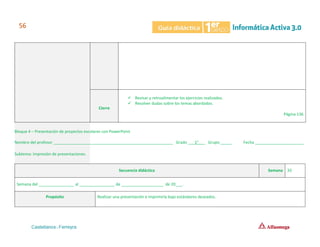 Cierre
✓ Revisar y retroalimentar los ejercicios realizados.
✓ Resolver dudas sobre los temas abordados.
Página 136
Bloque 4 – Presentación de proyectos escolares con PowerPoint
Nombre del profesor ______________________________________________________ Grado ___1°___ Grupo _____ Fecha ______________________
Subtema: Impresión de presentaciones.
Secuencia didáctica Semana 33
Semana del ________________ al ________________ de ___________________ de 20___.
Propósito Realizar una presentación e imprimirla bajo estándares deseados.
 