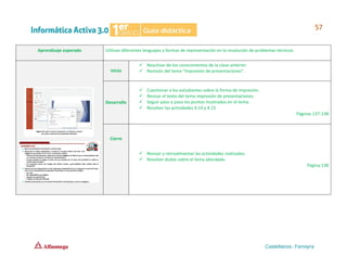 Aprendizaje esperado Utilizan diferentes lenguajes y formas de representación en la resolución de problemas técnicos.
Inicio
✓ Reactivar de los conocimientos de la clase anterior.
✓ Revisión del tema “Impresión de presentaciones”.
Desarrollo
✓ Cuestionar a los estudiantes sobre la forma de impresión.
✓ Revisar el texto del tema impresión de presentaciones.
✓ Seguir paso a paso los puntos mostrados en el tema.
✓ Resolver las actividades 4.14 y 4.15
Páginas 137-138
Cierre
✓ Revisar y retroalimentar las actividades realizadas.
✓ Resolver dudas sobre el tema abordado.
Página 138
 