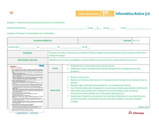Bloque 4 – Presentación de proyectos escolares con PowerPoint
Nombre del profesor ______________________________________________________ Grado ___1°___ Grupo _____ Fecha ______________________
Subtema: Proyecto 4. Presentación con multimedios.
Secuencia didáctica Semana 34 y 37
Semana del ________________ al ________________ de ___________________ de 20___.
Propósito Precisar el uso de los elementos revisados en todo el bloque tres plasmándolos en este proyecto. Reforzar el
trabajo en equipo.
Aprendizaje esperado Identifican las acciones estratégicas, instrumentales y de control como componentes de la técnica.
Inicio
✓ Reactivar los conocimientos de las clases previas.
✓ Reflexionar sobre las expectativas de aprendizaje de los estudiantes para este
proyecto.
Desarrollo
✓ Revisar temas vistos.
✓ Realizar una previa conversación con el grupo sobre el proyecto y los alcances que se
desean.
✓ Retomar algún tema de manera general, si se considera pertinente.
✓ Usar fuentes adicionales de apoyo en caso de que se desee para obtener información.
✓ Mencionar que la evaluación se basará en el uso de todas y cada una de las
herramientas mencionadas en el documento de proyecto 4.
✓ Exponer por medio de un proyector los resultados obtenidos en sus proyectos para
encontrar analizar lo realizado y las áreas de oportunidad con las que se puede
trabajar.
Página 139
 
