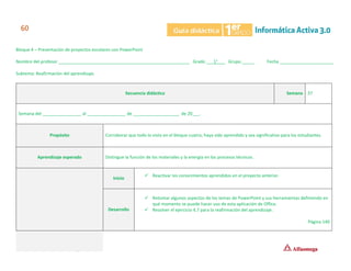 Bloque 4 – Presentación de proyectos escolares con PowerPoint
Nombre del profesor ______________________________________________________ Grado ___1°___ Grupo _____ Fecha ______________________
Subtema: Reafirmación del aprendizaje.
Secuencia didáctica Semana 37
Semana del ________________ al ________________ de ___________________ de 20___.
Propósito Corroborar que todo lo visto en el bloque cuatro, haya sido aprendido y sea significativo para los estudiantes.
Aprendizaje esperado Distingue la función de los materiales y la energía en los procesos técnicos.
Inicio
✓ Reactivar los conocimientos aprendidos en el proyecto anterior.
Desarrollo
✓ Retomar algunos aspectos de los temas de PowerPoint y sus herramientas definiendo en
qué momento se puede hacer uso de esta aplicación de Office.
✓ Resolver el ejercicio 4.7 para la reafirmación del aprendizaje.
Página 140
 