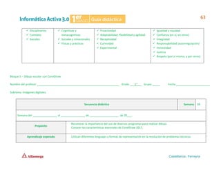 ✓ Disciplinarios
✓ Contexto
✓ Sociales
✓ Cognitivas y
metacognitivas
✓ Sociales y emocionales
✓ Físicas y prácticas
✓ Proactividad
✓ Adaptabilidad, flexibilidad y agilidad
✓ Receptividad
✓ Curiosidad
✓ Experimental
✓ Igualdad y equidad
✓ Confianza (en sí, en otros)
✓ Integridad
✓ Responsabilidad (autorregulación)
✓ Honestidad
✓ Justicia
✓ Respeto (por sí mismo, y por otros)
Bloque 5 – Dibujo escolar con CorelDraw
Nombre del profesor ______________________________________________________ Grado ___1°___ Grupo _____ Fecha ______________________
Subtema: Imágenes digitales.
Secuencia didáctica Semana 38
Semana del ________________ al ________________ de ___________________ de 20___.
Propósito
Reconocer la importancia del uso de diversos programas para realizar dibujo.
Conocer las características esenciales de CorelDraw 2017.
Aprendizaje esperado Utilizan diferentes lenguajes y formas de representación en la resolución de problemas técnicos.
 
