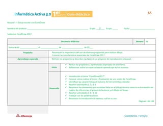 Bloque 5 – Dibujo escolar con CorelDraw
Nombre del profesor ______________________________________________________ Grado ___1°___ Grupo _____ Fecha ______________________
Subtema: CorelDraw 2017
Secuencia didáctica Semana 39
Semana del ________________ al ________________ de ___________________ de 20___.
Propósito Reconocer la importancia del uso de diversos programas para realizar dibujo.
Conocer las características esenciales de CorelDraw 2017.
Aprendizaje esperado Definen los propósitos y describen las fases de un proyecto de reproducción artesanal.
Inicio
✓ Revisar los propósitos y aprendizajes esperados de este tema.
✓ Reflexionar sobre las expectativas de aprendizaje de los alumnos.
Desarrollo
✓ Introducción al tema “CorelDraw2017”.
✓ Conocer cómo realizar el inicio y finalización de una sesión de CorelDraw.
✓ Identificar las características de la barra de herramientas estándar.
✓ Resolver actividades 5.7 y 5.8
✓ Reconocer los elementos que no deben faltar en el dibujo técnico como lo es la creación del
cuadro de referencias, el grosor de la pluma y el dibujo en líneas.
✓ Resolver actividades 5.9 y 5.10
✓ Trabajar con las palabras claves.
✓ Reconocer la introducción de textos y cuál es su uso.
Páginas 146-160
 