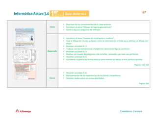 Inicio
✓ Reactivar de los conocimientos de la clase anterior.
✓ Introducir al tema “Dibujos de figuras geométricas”.
✓ Genera algunas preguntas de reflexión.
Desarrollo
✓ Introducir al tema “trazado de rectángulos y cuadros”.
✓ Usar el dibujo de círculos y elipses como se menciona en el texto para obtener un dibujo con
elipse.
✓ Resolver actividad 5.13
✓ Trabajar con las herramientas inteligentes obteniendo figuras perfectas.
✓ Resolver actividad 5.14
✓ Realizar un trazado de polígonos y de estrellas, revisando que sean casi perfectas.
✓ Resolver actividad 5.15
✓ Considerar la galería de formas básicas para realizar un dibujo lo más perfecto posible.
Páginas 161-166
Cierre
✓ Resolver actividad 5.16
✓ Retroalimentar de las experiencias de los demás compañeros.
✓ Resolver dudas sobre los temas abordados.
Página 166
 