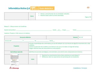 Cierre
✓ Revisar y retroalimentar de las actividades realizadas.
✓ Resolver dudas sobre los temas abordados.
Página 170
Bloque 5 – Dibujo escolar con CorelDraw
Nombre del profesor ______________________________________________________ Grado ___1°___ Grupo _____ Fecha ______________________
Subtema: Proyecto 5. Mis inicios en la robótica.
Secuencia didáctica Semana 42 y 43
Semana del ________________ al ________________ de ___________________ de 20___.
Propósito
Vincular el aprendizaje de la informática y el uso del software con una solución de algunas situaciones de su vida
cotidiana.
Conocer la aplicación de la robótica y los diversos usos que se ha dado a lo largo del tiempo.
Integrar distintas áreas de conocimiento en este proyecto.
Aprendizaje esperado Identifican las acciones estratégicas, instrumentales y de control como componentes de la técnica.
Inicio
✓ Reactivar los conocimientos de las clases anteriores en este bloque 5.
✓ Reflexionar sobre las expectativas de aprendizaje de los estudiantes.
 