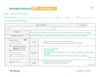 Bloque 5 – Dibujo escolar con CorelDraw
Nombre del profesor ______________________________________________________ Grado ___1°___ Grupo _____ Fecha ______________________
Subtema: Reafirmación del aprendizaje.
Secuencia didáctica Semana 44
Semana del ________________ al ________________ de ___________________ de 20___.
Propósito
Corroborar que lo trabajado en el bloque cinco haya sido comprendido de manera clara por los estudiantes.
Aprendizaje esperado Identifican las acciones estratégicas, instrumentales y de control como componentes de la informática.
Inicio
✓ Reactivar los conocimientos de las clases anteriores.
✓ Reflexionar sobre las expectativas de aprendizaje de los estudiantes.
Desarrollo
✓ Reafirmar el aprendizaje.
✓ Intercambiar ideas.
✓ Promover que cada estudiante realice una extracción en un diagrama de lo más relevante
del bloque 5.
✓ Compartir por parte de los estudiantes su diagrama frente a sus compañeros.
Páginas 173
Cierre
✓ Revisar y retroalimentar las actividades realizadas.
✓ Resolver dudas sobre los temas abordados.
Página 173
 