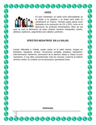 1
0
USOS.
En usos industriales, es usado como anticongelante, se
le añade a la gasolina y al diesel para evitar su
solidificación en invierno. También puede usarse como
disolvente en la producción de CD y DVD, como en la
fabricación de productos farmacéuticos. Otros de sus
usos es para la fabricación de lacas, pinturas, barnices, decapantes, caucho,
plásticos, explosivos, pegamentos para calzado y perfumes.
EFECTOS NEGATIVOS EN LA SALUD.
Líquido inflamable e irritante, puede causar en la salud mareos, incapaz de
levantarse, hipostesia, vómitos, inconciencia completa, anestesia, hipotensión,
adormecimiento, hipotermia, disminución de la atención, ataxia, e incluso un paro
respiratorio. A muy altas concentraciones irrita las mucosas y deprime el sistema
nervioso central. En contacto con la piel produce quemaduras leves.
PROPANOL
 