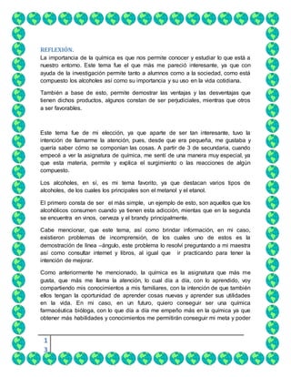 1
3
REFLEXIÓN.
La importancia de la química es que nos permite conocer y estudiar lo que está a
nuestro entorno. Este tema fue el que más me pareció interesante, ya que con
ayuda de la investigación permite tanto a alumnos como a la sociedad, como está
compuesto los alcoholes así como su importancia y su uso en la vida cotidiana.
También a base de esto, permite demostrar las ventajas y las desventajas que
tienen dichos productos, algunos constan de ser perjudiciales, mientras que otros
a ser favorables.
Este tema fue de mi elección, ya que aparte de ser tan interesante, tuvo la
intención de llamarme la atención, pues, desde que era pequeña, me gustaba y
quería saber cómo se componían las cosas. A partir de 3 de secundaria, cuando
empecé a ver la asignatura de química, me sentí de una manera muy especial, ya
que esta materia, permite y explica el surgimiento o las reacciones de algún
compuesto.
Los alcoholes, en sí, es mi tema favorito, ya que destacan varios tipos de
alcoholes, de los cuales los principales son el metanol y el etanol.
El primero consta de ser el más simple, un ejemplo de esto, son aquellos que los
alcohólicos consumen cuando ya tienen esta adicción, mientas que en la segunda
se encuentra en vinos, cerveza y el brandy principalmente.
Cabe mencionar, que este tema, así como brindar información, en mi caso,
existieron problemas de incomprensión, de los cuales uno de estos es la
demostración de línea –ángulo, este problema lo resolví preguntando a mi maestra
así como consultar internet y libros, al igual que ir practicando para tener la
intención de mejorar.
Como anteriormente he mencionado, la química es la asignatura que más me
gusta, que más me llama la atención, lo cual día a día, con lo aprendido, voy
compartiendo mis conocimientos a mis familiares, con la intención de que también
ellos tengan la oportunidad de aprender cosas nuevas y aprender sus utilidades
en la vida. En mi caso, en un futuro, quiero conseguir ser una química
farmacéutica bióloga, con lo que día a día me empeño más en la química ya que
obtener más habilidades y conocimientos me permitirán conseguir mi meta y poder
 