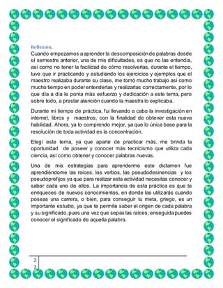 2
2
Reflexión.
Cuando empezamos aaprender la descomposiciónde palabras desde
el semestre anterior, una de mis dificultades, es que no las entendía,
así como no tener la facilidad de cómo resolverlas, durante el tiempo,
tuve que ir practicando y estudiando los ejercicios y ejemplos que el
maestro realizaba durante su clase, me tomó mucho trabajo así como
mucho tiempo en poderentenderlas y realizarlas correctamente, por lo
que día a día le ponía más esfuerzo y dedicación a este tema, pero
sobre todo, a prestar atención cuando la maestra lo explicaba.
Durante mi tiempo de práctica, fui llevando a cabo la investigación en
internet, libros y maestros, con la finalidad de obtener esta nueva
habilidad. Ahora, ya lo comprendo mejor, ya que lo única base para la
resolución de toda actividad es la concentración.
Elegí este tema, ya que aparte de practicar más, me brinda la
oportunidad de poseer y conocer más tecnicismo que utiliza cada
ciencia, así como obtener y conocer palabras nuevas.
Una de mis estrategias para aprenderme este dictamen fue
aprendiéndome las raíces, los verbos, las pseudodesinencias y los
pseudoprefijos ya que para realizar esta actividad necesitas conocer y
saber cada uno de ellos. La importancia de esta práctica es que te
enriqueces de nuevos conocimientos, en donde las utilizarás cuando
poseas una carrera, o bien, para conseguir tu meta, griego, es un
importante estudio, ya que te permite saber el origen de cada palabra
y su significado,pues una vez que sepas las raíces, enseguidapuedes
conocer el significado de aquella palabra.
 