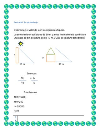 2
6
Actividad de aprendizaje.
Determinen el valor de x en las siguientes figuras.
La sombrade un edificio es de 50 m y a esa misma hora la sombra de
una casa de 5m de altura, es de 10 m. ¿Cuál es la altura del edificio?
h
50 m 10 m
Entonces:
50 = h
10 5
Resolvemos:
10(h)=50(5)
10h=250
h= 250/10
h=25
5m
5
 