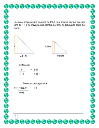 2
7
Un muro proyecta una sombra de 2.51 m al mismo tiempo que una
vara de 1.10 m proyecta una sombra de 0.92 m. Calcula la altura del
muro.
x 1.10m
2.51m 0.92m
Entonces:
x = 2.51
1.10 0.92
Entonces despejamos x:
X= 1.10 (2.51) = 3
0.92
 
