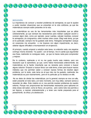 2
9
REFLEXIÓN.
La importancia de conocer y resolver problemas de semejanza, es que te ayudan
a poder resolver situaciones que se presentan en la vida cotidiana, ya que las
matemáticas siempre están presentes en la vida.
Las matemáticas es una de las herramientas más importantes que se utiliza
cotidianamente, ya que siempre las necesitamos para realizar cualquier acción o
conocer algún dato, como por ejemplo, sacar cuentas, calcular medidas, conocer
la semejanza y la congruencia, entre muchas otras cosas. Elegí este tema, ya que
en lo particular, siempre me ha gustado este tema, “triángulos semejantes” aunque
en ocasiones me encuentre o me tropiece con algún impedimento, es decir,
obtener alguna dificultad e incomprensión en el ejercicio.
Al principio, cuando empecé a estudiar esta tarea, no entendía nada, era negativa
conmigo misma diciendo: “no puedo”, con el tiempo, me di cuenta que argumentar
esa frase, realmente no consigues nada, ya que no haces nada para comprender
y mejorar.
De lo contrario, realmente a mí no me gusta mucho esta materia, pero era
necesario que lo aprendiera, ya que, como había mencionado anteriormente, las
matemáticas es la fuente importante que se necesita para conocer o buscar
alguna solución. Empecé a buscar libros con este tema, a leer para buscar nuevos
métodos que me permitan saber y conocer nuevas formas de resolver algún
problema, por lo tanto, este tema es el que más me ha gustado, realmente, las
matemáticas es puro razonamiento, pero en lo particular yo no destaco en ello.
No se debe de olvidar las matemáticas, por lo general, siempre se vive con ella,
están presente en todo lado y en todo momento, son muy útiles, siempre vamos a
necesitar de ellas. Esta materia en sí, nos permite resolver problemas de nuestro
entorno, Porque nos proporcionan las herramientas necesarias para aplicarse en
otras áreas del saber, como la física y la química, pero sobre todo nos permite a
ser lógicos, a razonar ordenadamente y a tener una mente preparada para el
pensamiento, la crítica y la abstracción.
 