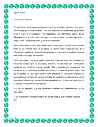 3
QUÍMICAII
Alcoholes y Fenoles
En este tema, el alumno estudiará los tipos de alcoholes, así como sus usos y
aplicaciones en la vida cotidiana. En esta actividad de aprendizaje se pretende
llevar a cabo la investigación y la recopilación de información acerca de los
diferentes tipos de alcoholes, así como su nomenclatura, su estructura línea –
ángulo, usos, efectos negativos y positivos en la salud.
Para poder llevar a cabo esta tarea, como primer paso, consulté varias fuentes
tanto las de internet como la de libros, así como hacer comparaciones de la
información , analizando y comprendiendo cada uno de éstos al igual que observar
cuál poseía una mejor información.
Cabe mencionar, que para poder saber los diferentes tipos de alcoholes, es
necesario conocer qué es un alcohol, entonces, los alcoholes son compuestos
orgánicos que contienen grupos hidroxilo (-OH) y además son compuestos muy
frecuentes en la naturaleza, también son útiles en la industria y en el hogar. Otro
de los puntos, es que para resolver este problema, fui buscando ejemplos de
nomenclaturas, es decir, la manera correcta de nombrar a un alcohol, una vez ya
buscada la información, también fui buscando ejercicios con el fin de ir practicando
y realizar correctamente este ejercicio.
Uno de los ejemplos que me permitieron aprender las nomenclaturas son las
siguientes:
1. Se elige como cadena principal la de mayor longitud que contenga el grupo -
OH.
 