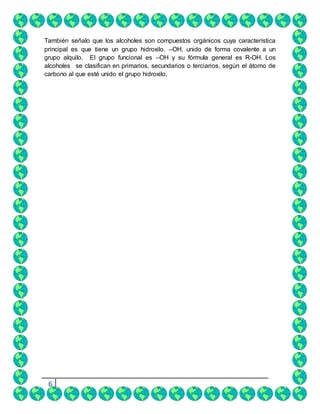 6
También señalo que los alcoholes son compuestos orgánicos cuya característica
principal es que tiene un grupo hidroxilo. –OH, unido de forma covalente a un
grupo alquilo. El grupo funcional es –OH y su fórmula general es R-OH. Los
alcoholes se clasifican en primarios, secundarios o terciarios, según el átomo de
carbono al que esté unido el grupo hidroxilo.
 