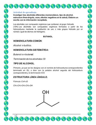 7
Actividad de aprendizaje.
Investigar tres alcoholes diferentes (nomenclatura, tipo de alcohol,
estructura línea-ángulo, usos, efectos negativos en la salud). Elabora un
escrito con la información recopilada.
Los alcoholes son compuesto orgánicos que contienen el grupo hidroxilo
(-OH). Los alcoholes son compuestos orgánicos formados a partir de los
hidrocarburos mediante la sustitución de uno o más grupos hidroxilo por un
número igual de átomos de hidrógeno.
BUTANOL.
NOMENCLATURA COMÚN:
Alcohol n-butílico.
NOMENCLATURA SISTEMÁTICA:
Butanol o n-butanol.
Terminación de los alcoholes:Ol
TIPO DE ALCOHOL.
Primario, ya que se les designa con el nombre de hidrocarburos correspondientes
terminado en OL; o bien con la palabra alcohol seguida del hidrocarburo
correspondiente y la terminación ICO.
ESTRUCTURA LÍNEA ÁNGULO.
Fórmula: C4H10O
CH3-CH2-CH2-CH2-OH
 