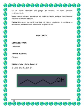 9
Es un líquido inflamable con peligro de incendio, así como provocar
envenenamiento.
Puede causar dificultad respiratoria, tos, dolor de cabeza, mareos, como también
afectar a los riñones e hígado.
Edema: Hinchazón blanda de una parte del cuerpo, que cede a la presión y es
ocasionada por la serosidad infiltrada en el tejido celular.
PENTANOL.
NOMENCLATURA:
1-Pentanol.
TIPO DE ALCOHOL
Primario.
ESTRUCTURA LÍNEA- ÁNGULO.
CH3-CH2-CH2-CH2-CH2-OH
 